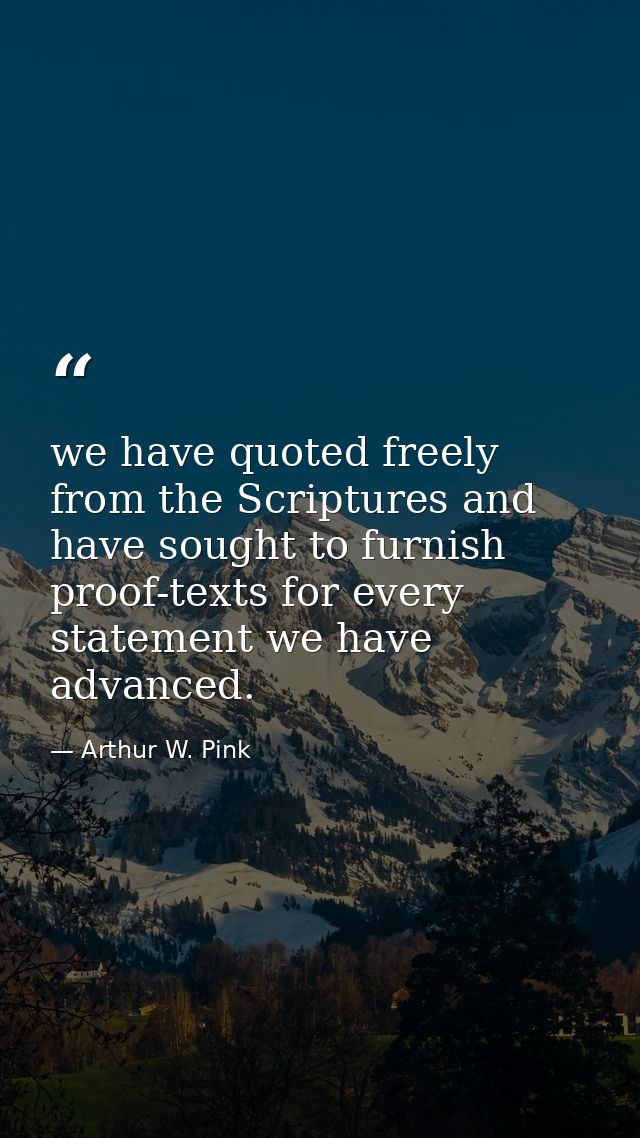 we have quoted freely from the Scriptures and have sought to furnish proof-texts for every statement we have advanced. — Arthur W. Pink