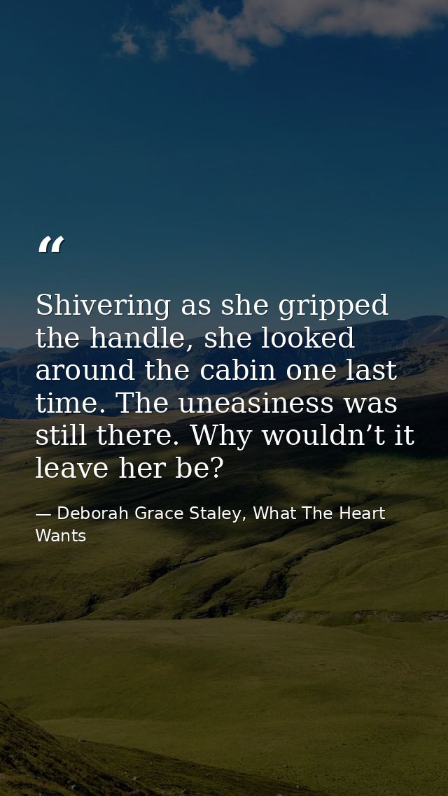 Shivering as she gripped the handle, she looked around the cabin one last time. The uneasiness was still there. Why woul — Deborah Grace Staley, What The Heart Wants