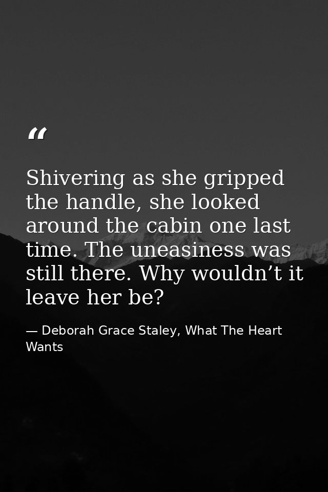 Shivering as she gripped the handle, she looked around the cabin one last time. The uneasiness was still there. Why woul — Deborah Grace Staley, What The Heart Wants