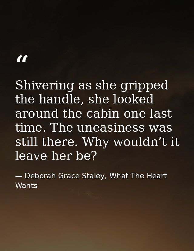 Shivering as she gripped the handle, she looked around the cabin one last time. The uneasiness was still there. Why woul — Deborah Grace Staley, What The Heart Wants