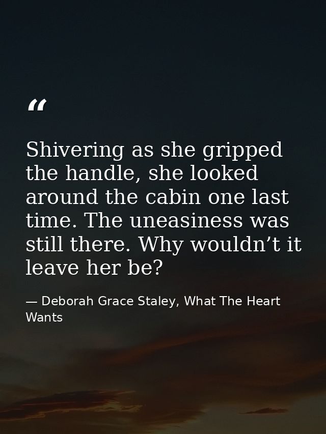 Shivering as she gripped the handle, she looked around the cabin one last time. The uneasiness was still there. Why woul — Deborah Grace Staley, What The Heart Wants