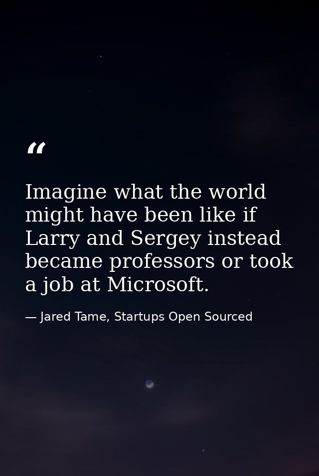 Imagine what the world might have been like if Larry and Sergey instead became professors or took a job at Microsoft. — Jared Tame, Startups Open Sourced