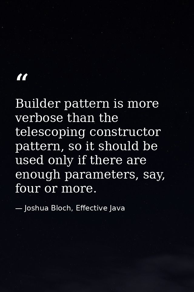 Builder pattern is more verbose than the telescoping constructor pattern, so it should be used only if there are enough  — Joshua Bloch, Effective Java