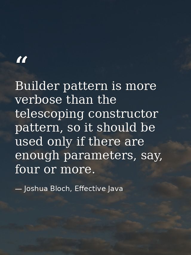 Builder pattern is more verbose than the telescoping constructor pattern, so it should be used only if there are enough  — Joshua Bloch, Effective Java