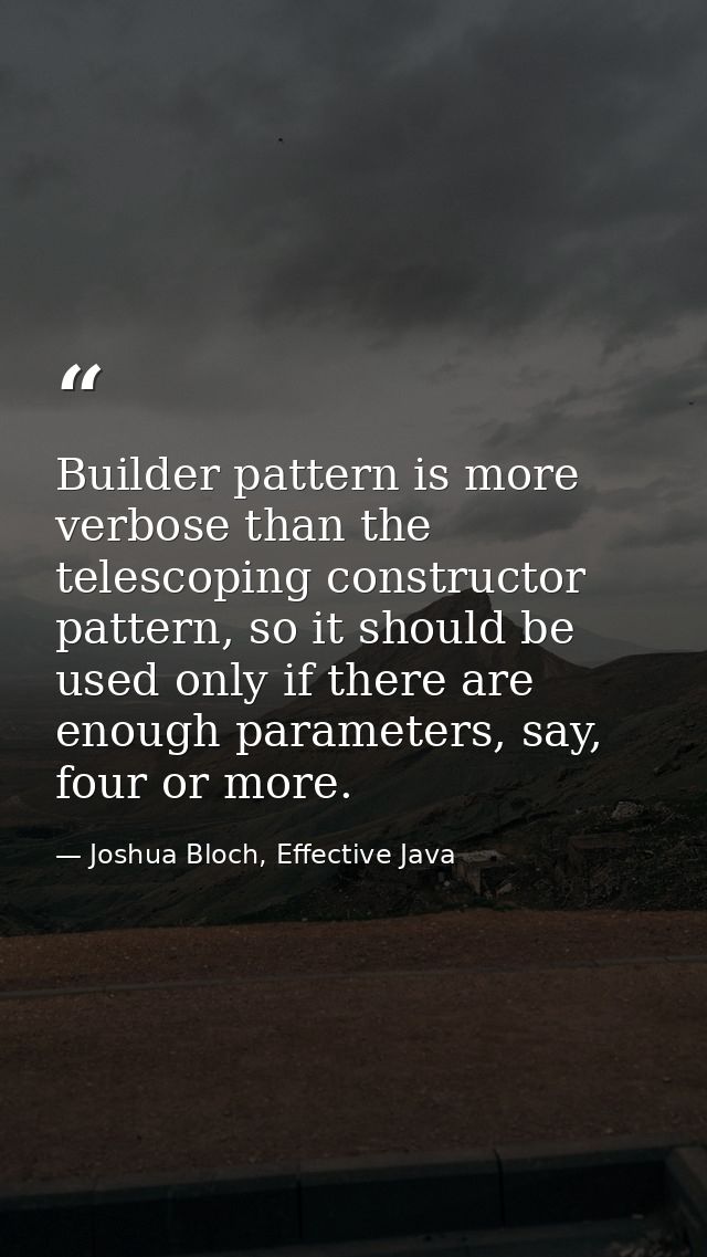 Builder pattern is more verbose than the telescoping constructor pattern, so it should be used only if there are enough  — Joshua Bloch, Effective Java