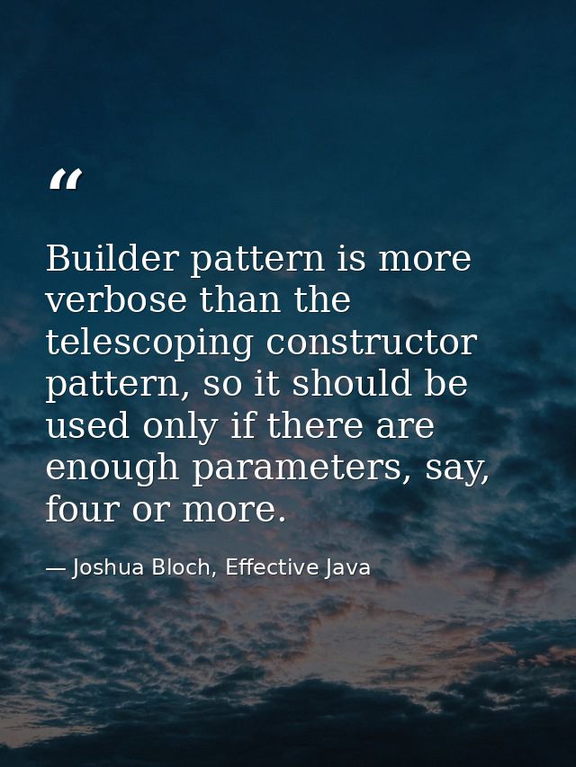 Builder pattern is more verbose than the telescoping constructor pattern, so it should be used only if there are enough  — Joshua Bloch, Effective Java