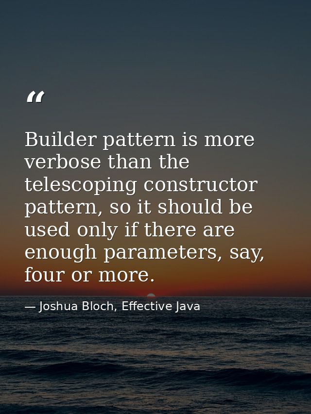 Builder pattern is more verbose than the telescoping constructor pattern, so it should be used only if there are enough  — Joshua Bloch, Effective Java