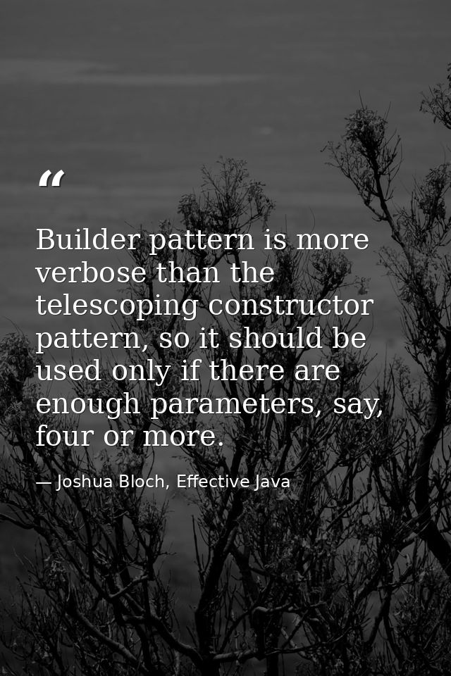 Builder pattern is more verbose than the telescoping constructor pattern, so it should be used only if there are enough  — Joshua Bloch, Effective Java