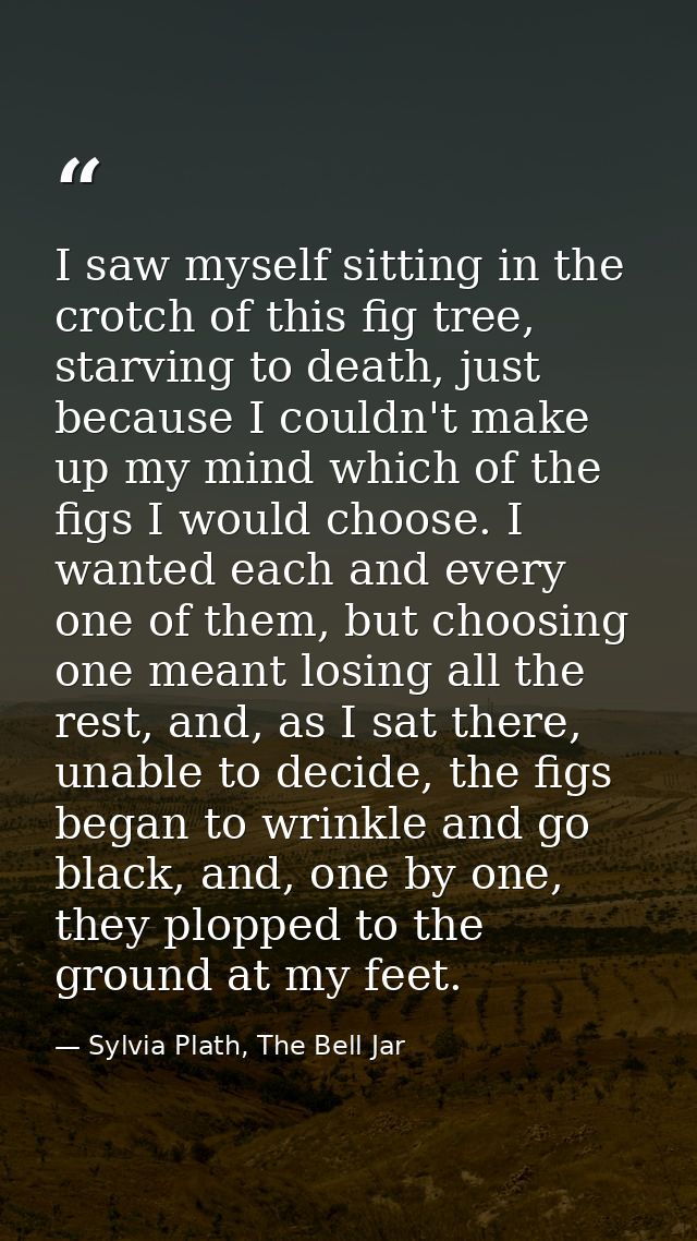 I saw myself sitting in the crotch of this fig tree, starving to death, just because I couldn't make up my mind which of — Sylvia Plath, The Bell Jar