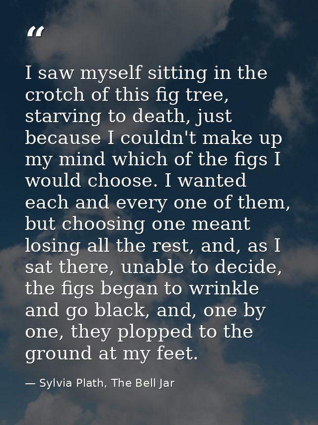 I saw myself sitting in the crotch of this fig tree, starving to death, just because I couldn't make up my mind which of — Sylvia Plath, The Bell Jar