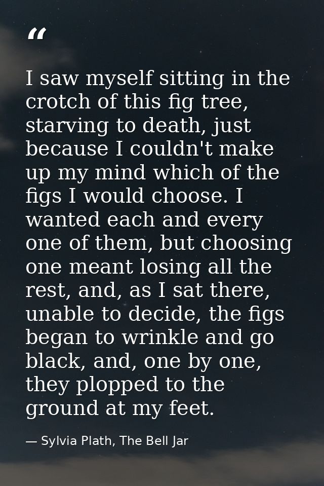 I saw myself sitting in the crotch of this fig tree, starving to death, just because I couldn't make up my mind which of — Sylvia Plath, The Bell Jar