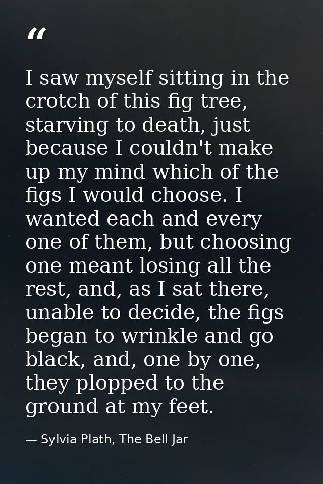 I saw myself sitting in the crotch of this fig tree, starving to death, just because I couldn't make up my mind which of — Sylvia Plath, The Bell Jar