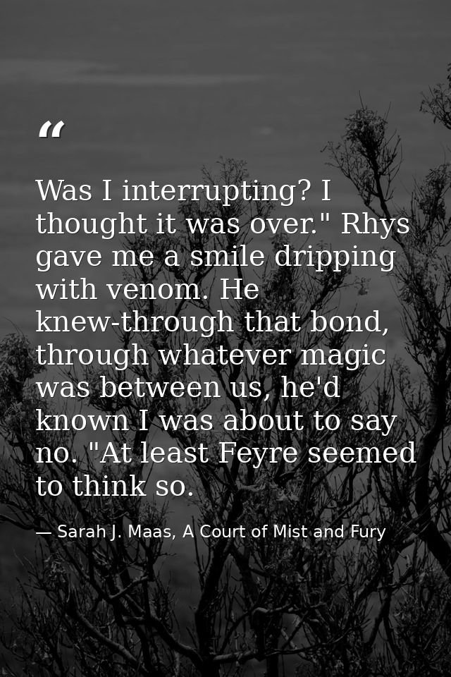 Was I interrupting? I thought it was over." Rhys gave me a smile dripping with venom. He knew-through that bond, through — Sarah J. Maas, A Court of Mist and Fury