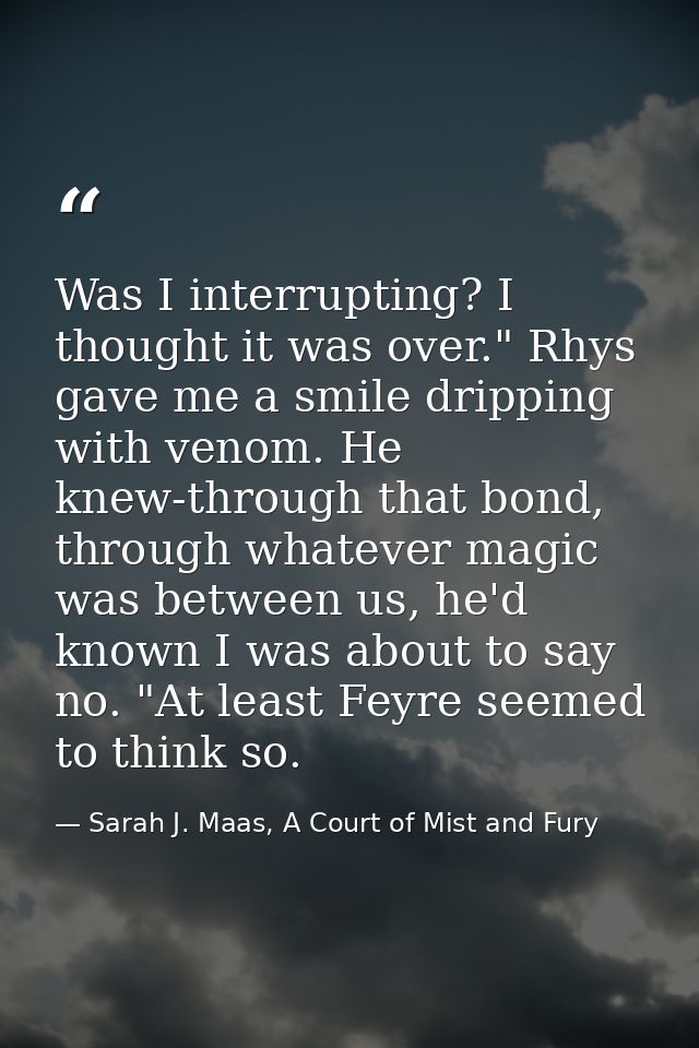 Was I interrupting? I thought it was over." Rhys gave me a smile dripping with venom. He knew-through that bond, through — Sarah J. Maas, A Court of Mist and Fury