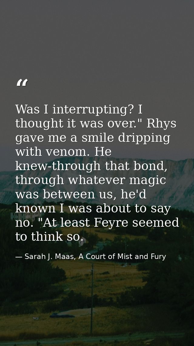 Was I interrupting? I thought it was over." Rhys gave me a smile dripping with venom. He knew-through that bond, through — Sarah J. Maas, A Court of Mist and Fury