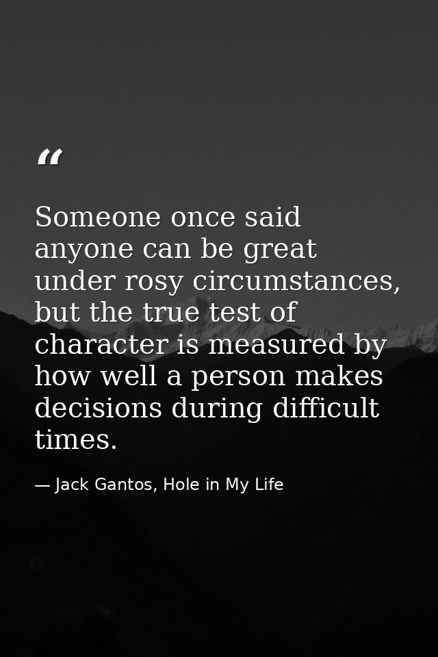 Someone once said anyone can be great under rosy circumstances, but the true test of character is measured by how well a — Jack Gantos, Hole in My Life