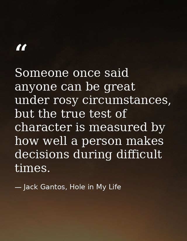 Someone once said anyone can be great under rosy circumstances, but the true test of character is measured by how well a — Jack Gantos, Hole in My Life