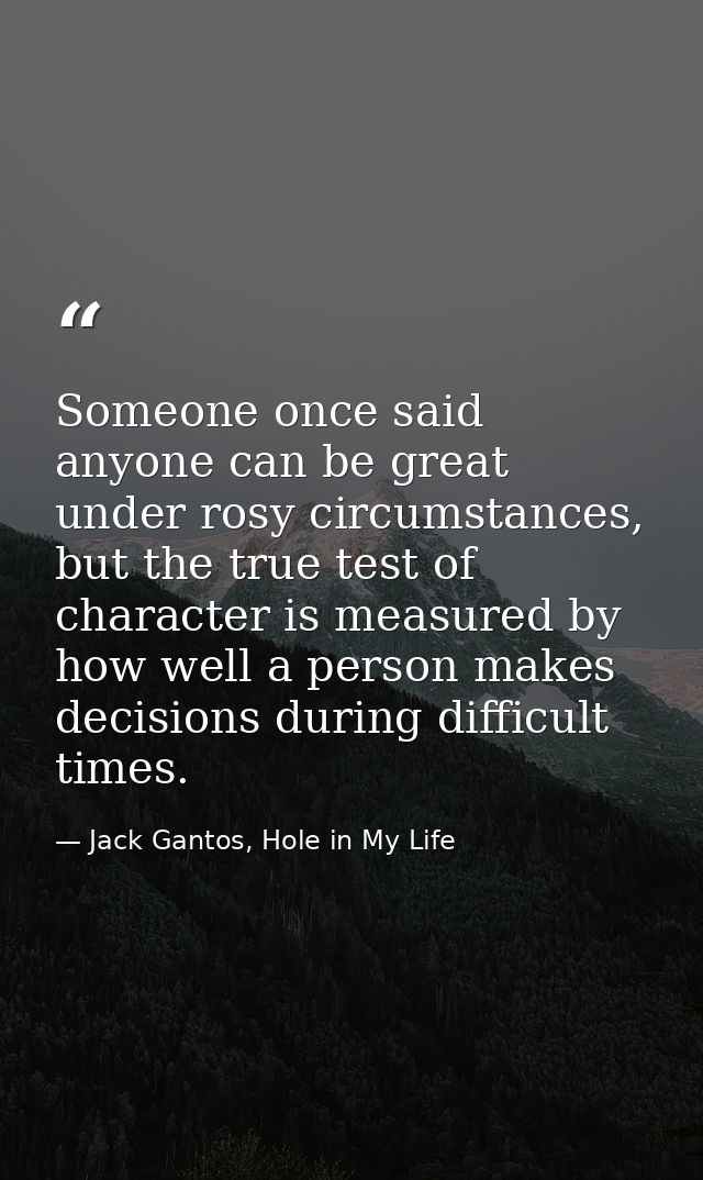 Someone once said anyone can be great under rosy circumstances, but the true test of character is measured by how well a — Jack Gantos, Hole in My Life