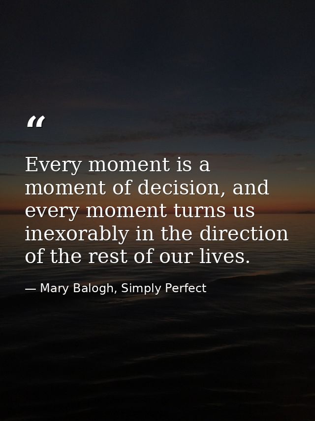 Every moment is a moment of decision, and every moment turns us inexorably in the direction of the rest of our lives. — Mary Balogh, Simply Perfect