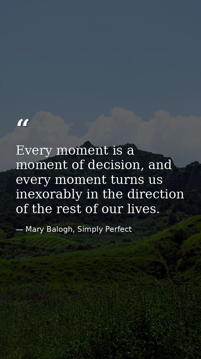 Every moment is a moment of decision, and every moment turns us inexorably in the direction of the rest of our lives. — Mary Balogh, Simply Perfect