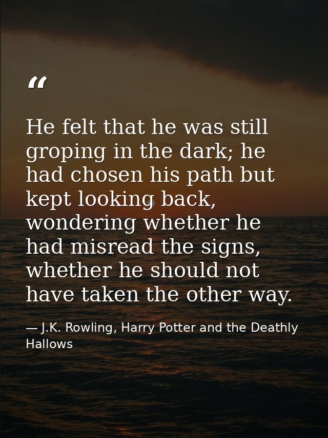 He felt that he was still groping in the dark; he had chosen his path but kept looking back, wondering whether he had mi — J.K. Rowling, Harry Potter and the Deathly Hallows