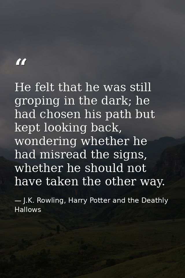 He felt that he was still groping in the dark; he had chosen his path but kept looking back, wondering whether he had mi — J.K. Rowling, Harry Potter and the Deathly Hallows