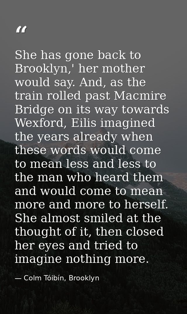 She has gone back to Brooklyn,' her mother would say. And, as the train rolled past Macmire Bridge on its way towards We — Colm Tóibín, Brooklyn