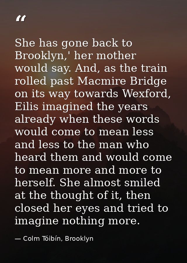 She has gone back to Brooklyn,' her mother would say. And, as the train rolled past Macmire Bridge on its way towards We — Colm Tóibín, Brooklyn