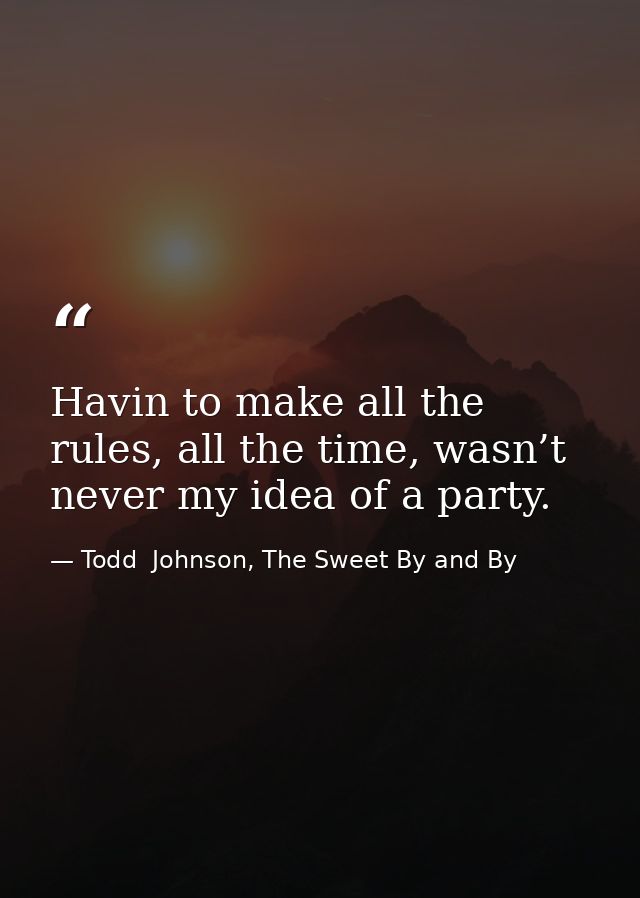 Havin to make all the rules, all the time, wasn’t never my idea of a party. — Todd  Johnson, The Sweet By and By