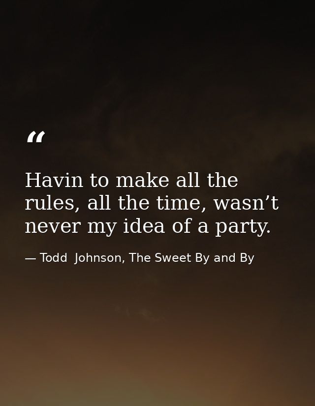 Havin to make all the rules, all the time, wasn’t never my idea of a party. — Todd  Johnson, The Sweet By and By