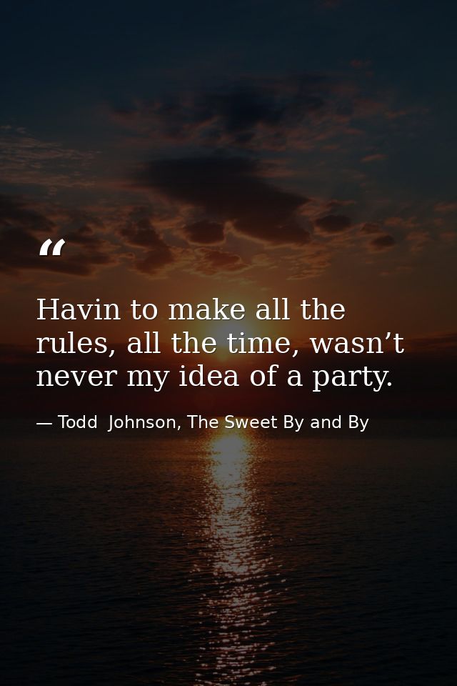 Havin to make all the rules, all the time, wasn’t never my idea of a party. — Todd  Johnson, The Sweet By and By
