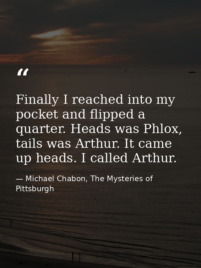 Finally I reached into my pocket and flipped a quarter. Heads was Phlox, tails was Arthur. It came up heads. I called Ar — Michael Chabon, The Mysteries of Pittsburgh