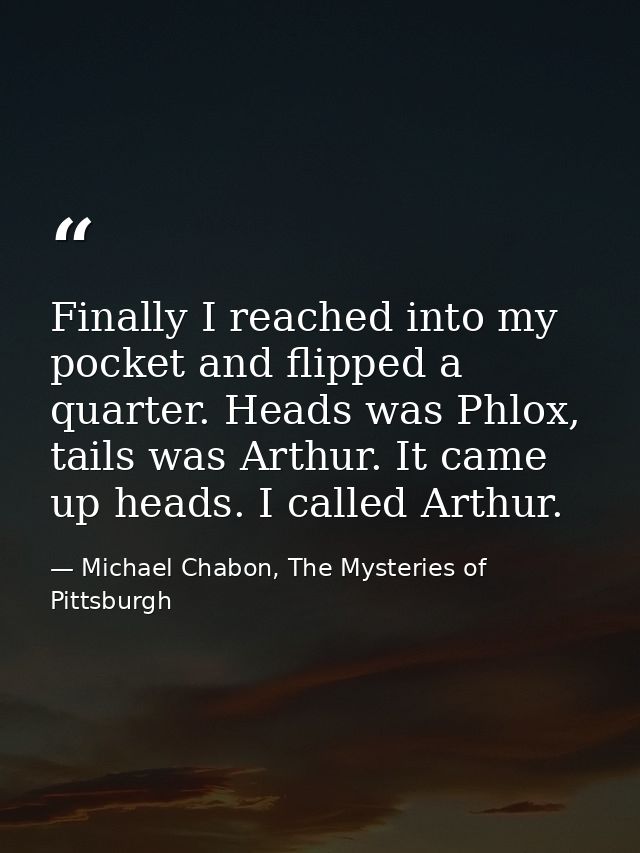 Finally I reached into my pocket and flipped a quarter. Heads was Phlox, tails was Arthur. It came up heads. I called Ar — Michael Chabon, The Mysteries of Pittsburgh