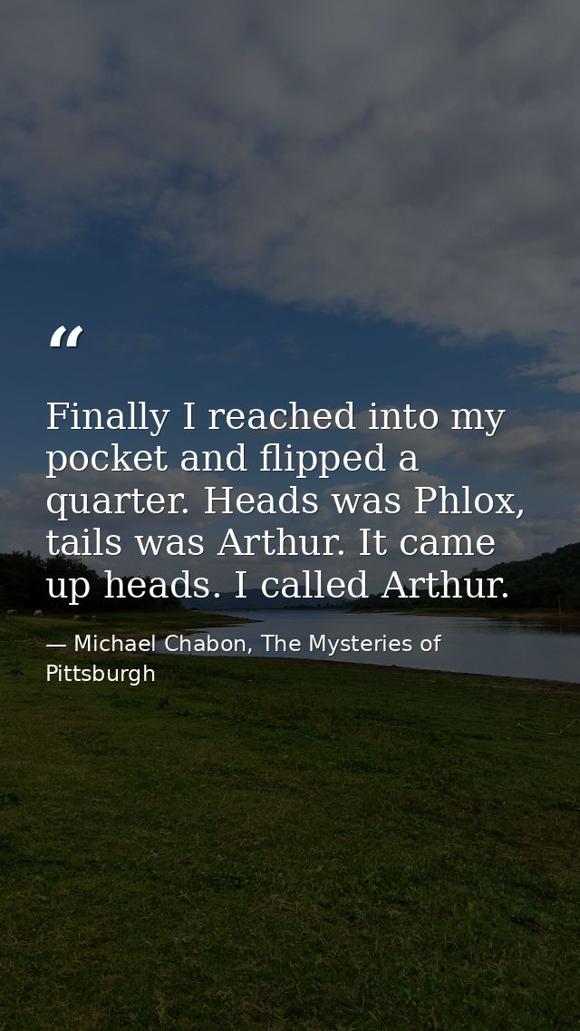 Finally I reached into my pocket and flipped a quarter. Heads was Phlox, tails was Arthur. It came up heads. I called Ar — Michael Chabon, The Mysteries of Pittsburgh