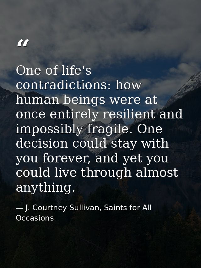 One of life's contradictions: how human beings were at once entirely resilient and impossibly fragile. One decision coul — J. Courtney Sullivan, Saints for All Occasions