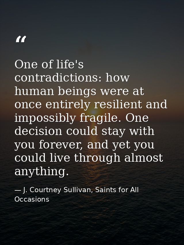 One of life's contradictions: how human beings were at once entirely resilient and impossibly fragile. One decision coul — J. Courtney Sullivan, Saints for All Occasions