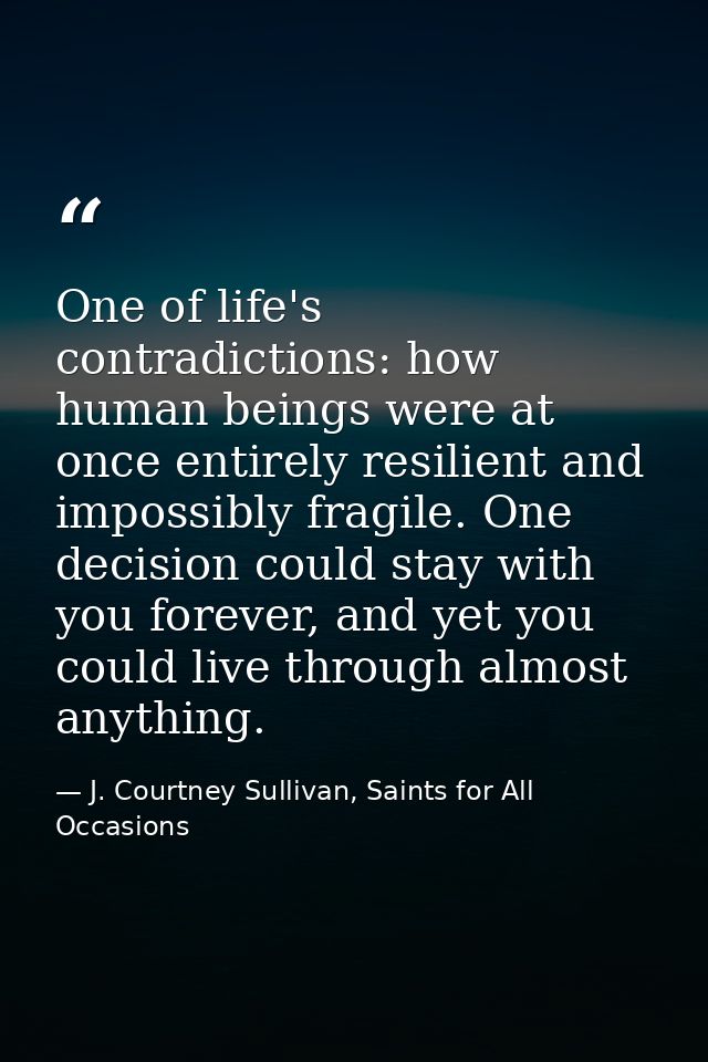 One of life's contradictions: how human beings were at once entirely resilient and impossibly fragile. One decision coul — J. Courtney Sullivan, Saints for All Occasions