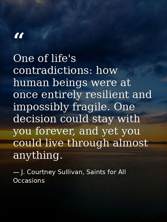 One of life's contradictions: how human beings were at once entirely resilient and impossibly fragile. One decision coul — J. Courtney Sullivan, Saints for All Occasions