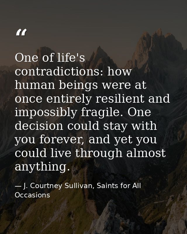 One of life's contradictions: how human beings were at once entirely resilient and impossibly fragile. One decision coul — J. Courtney Sullivan, Saints for All Occasions