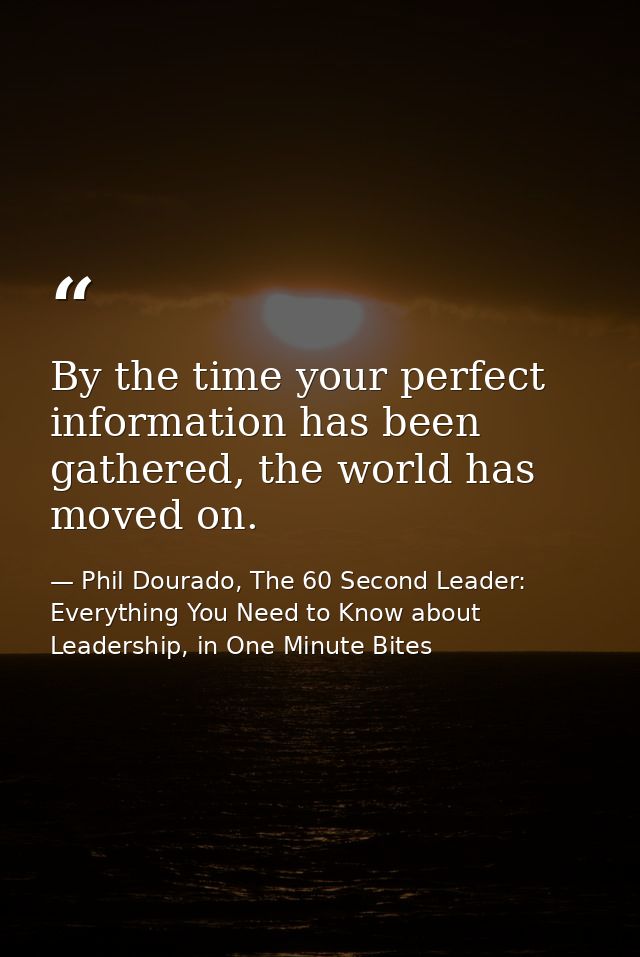 By the time your perfect information has been gathered, the world has moved on. — Phil Dourado, The 60 Second Leader: Everything You Need to Know about Leadership, in One Minute Bites
