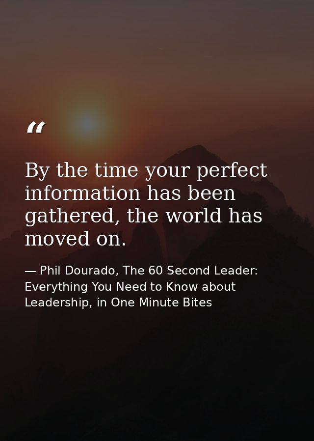 By the time your perfect information has been gathered, the world has moved on. — Phil Dourado, The 60 Second Leader: Everything You Need to Know about Leadership, in One Minute Bites