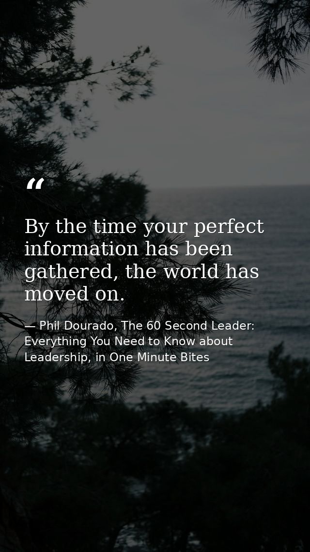 By the time your perfect information has been gathered, the world has moved on. — Phil Dourado, The 60 Second Leader: Everything You Need to Know about Leadership, in One Minute Bites
