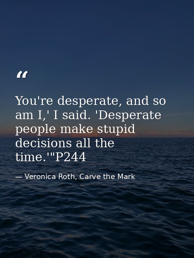 You're desperate, and so am I,' I said. 'Desperate people make stupid decisions all the time.'"P244 — Veronica Roth, Carve the Mark