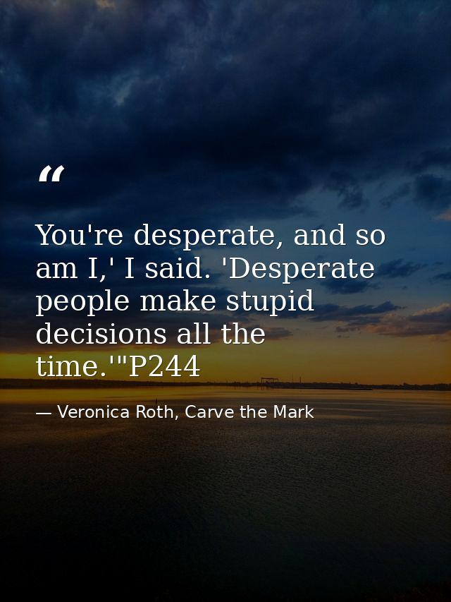 You're desperate, and so am I,' I said. 'Desperate people make stupid decisions all the time.'"P244 — Veronica Roth, Carve the Mark