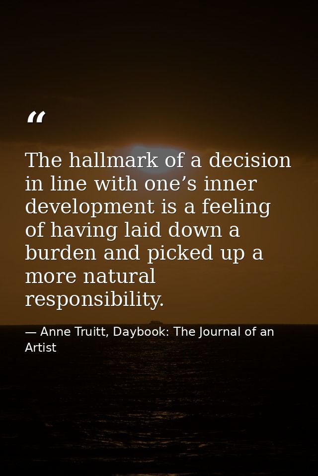 The hallmark of a decision in line with one’s inner development is a feeling of having laid down a burden and picked up  — Anne Truitt, Daybook: The Journal of an Artist