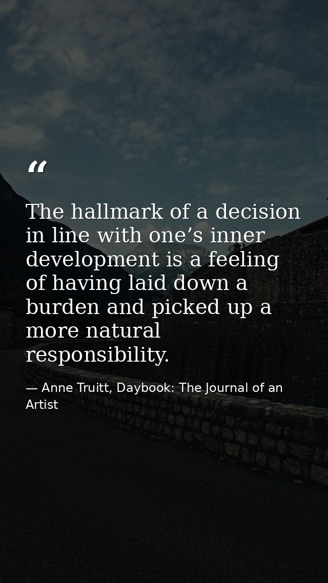 The hallmark of a decision in line with one’s inner development is a feeling of having laid down a burden and picked up  — Anne Truitt, Daybook: The Journal of an Artist