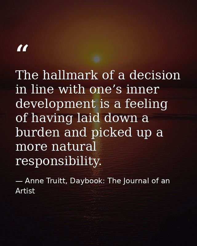 The hallmark of a decision in line with one’s inner development is a feeling of having laid down a burden and picked up  — Anne Truitt, Daybook: The Journal of an Artist