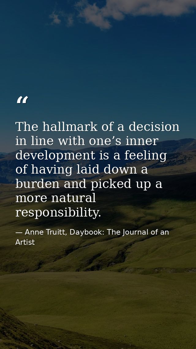 The hallmark of a decision in line with one’s inner development is a feeling of having laid down a burden and picked up  — Anne Truitt, Daybook: The Journal of an Artist