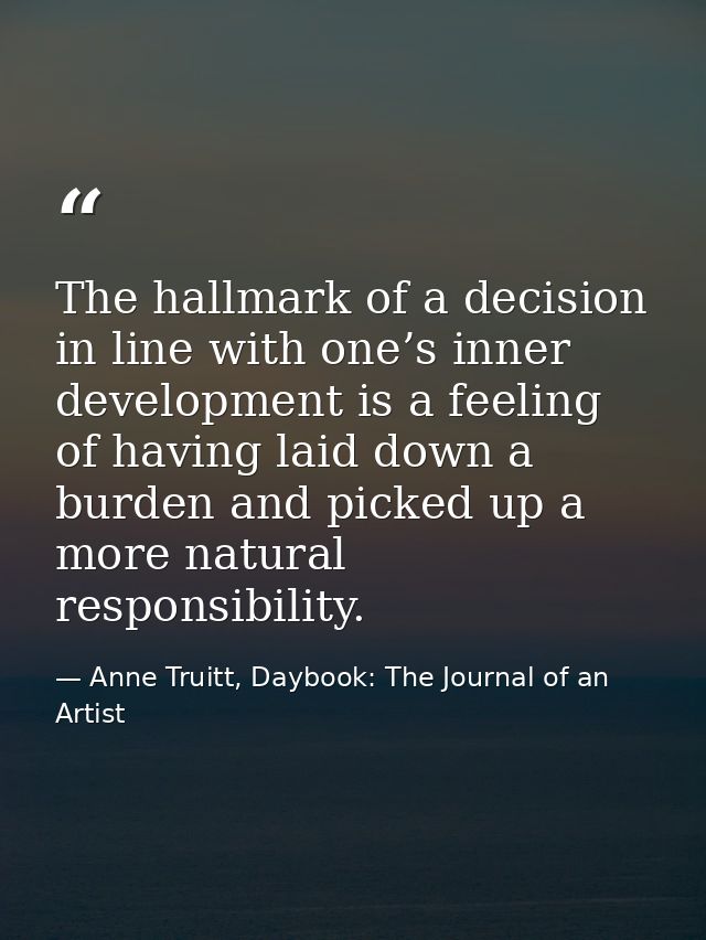 The hallmark of a decision in line with one’s inner development is a feeling of having laid down a burden and picked up  — Anne Truitt, Daybook: The Journal of an Artist