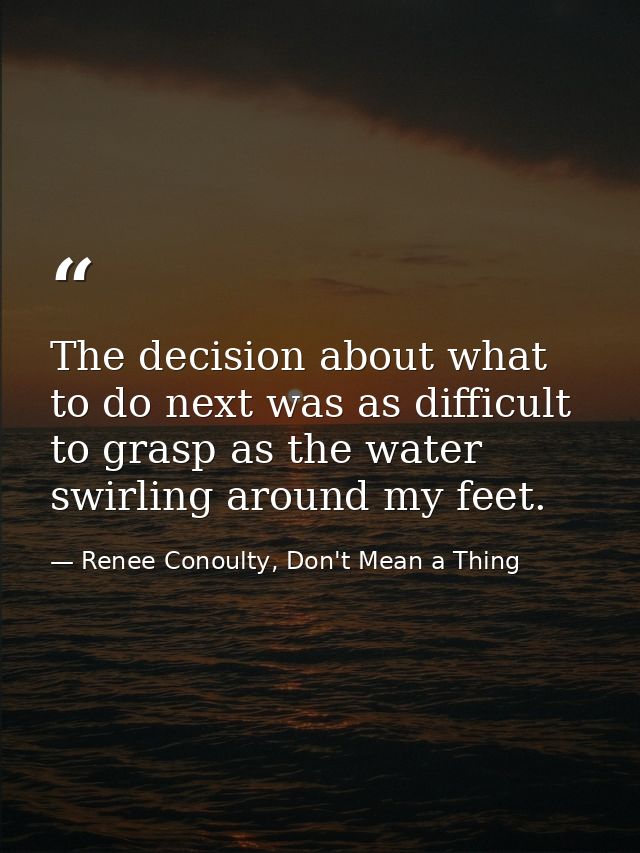 The decision about what to do next was as difficult to grasp as the water swirling around my feet. — Renee Conoulty, Don't Mean a Thing